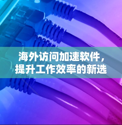 海外访问加速软件,提升工作效率的新选择 海外访问加速软件,提升工作效率的新选择