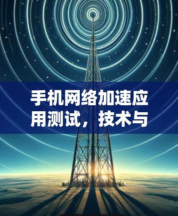 手机<strong>网络加速</strong>应用测试,技术与优化的双刃剑
