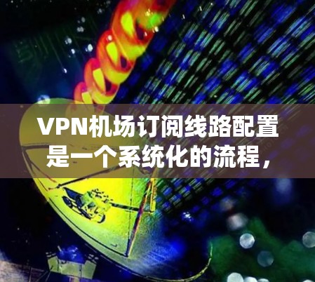 VPN机场订阅线路配置是一个系统化的流程，涉及设备配置、防火墙管理、端口过滤以及虚拟机设置等多个步骤。以下是一个详细的步骤指南，帮助您顺利完成配置