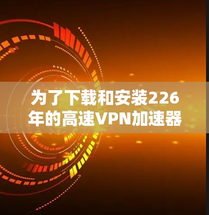 为了下载和安装226年的高速VPN加速器软件，您可以按照以下步骤进行