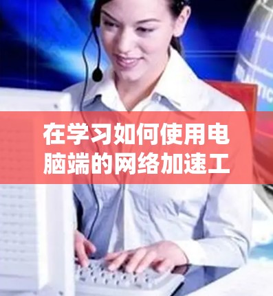 在学习如何使用电脑端的<strong>网络加速</strong>工具时,以下是一个系统化的指南,帮助您更好地掌握<strong>网络加速</strong>的方法