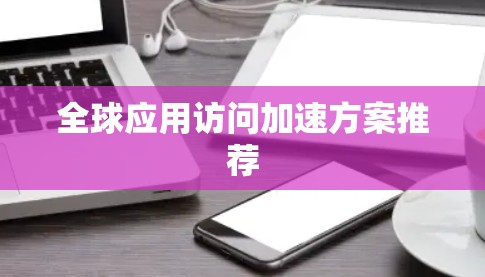全球应用访问加速方案推荐 全球应用访问加速方案推荐