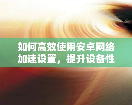 如何高效使用安卓<strong>网络加速</strong>设置,提升设备性能与用户体验