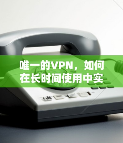 唯一的VPN,如何在长时间使用中实现高效、安全与隐私 唯一的VPN,如何在长时间使用中实现高效、安全与隐私