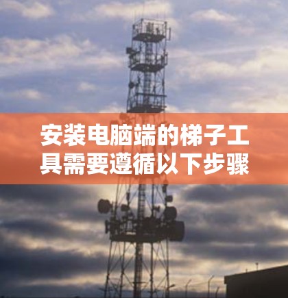 安装电脑端的梯子工具需要遵循以下步骤,确保每个步骤都正确无误 安装电脑端的梯子工具需要遵循以下步骤,确保每个步骤都正确无误