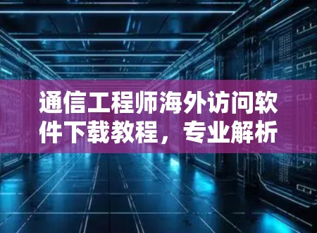 通信工程师海外访问软件下载教程,专业解析与实用技巧 通信工程师海外访问软件下载教程,专业解析与实用技巧