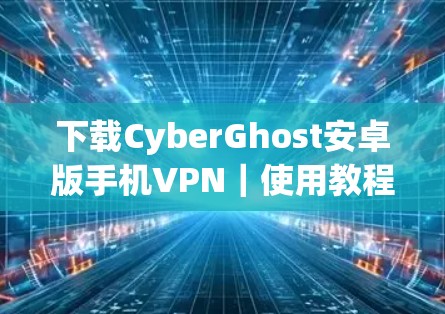 下载CyberGhost安卓版手机VPN｜使用教程