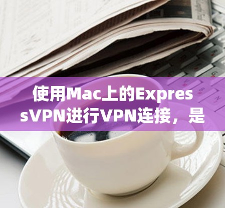 使用Mac上的ExpressVPN进行VPN连接,是一个简单 yet高效的方法。以下是详细的步骤指南 使用Mac上的ExpressVPN进行VPN连接,是一个简单 yet高效的方法。以下是详细的步骤指南