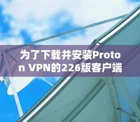 为了下载并安装Proton VPN的226版客户端，您可以按照以下步骤进行