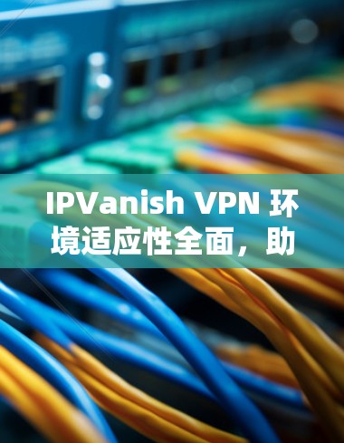IPVanish VPN 环境适应性全面，助力海外访问