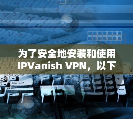 为了安全地安装和使用IPVanish VPN,以下是一个清晰的指南,适合新手操作 为了安全地安装和使用IPVanish VPN,以下是一个清晰的指南,适合新手操作