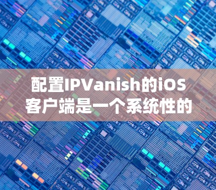 配置IPVanish的iOS客户端是一个系统性的工作，需要仔细执行步骤以确保成功。以下是对整个配置流程的详细说明