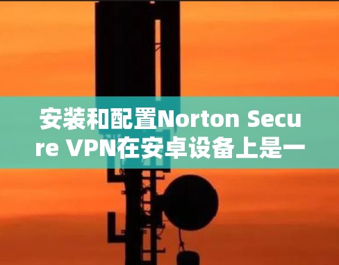 安装和配置Norton Secure VPN在安卓设备上是一个常见的步骤，但需要仔细操作以确保安全和兼容性。以下是一个详细的教程，帮助您在安卓设备上使用Norton Secure VPN