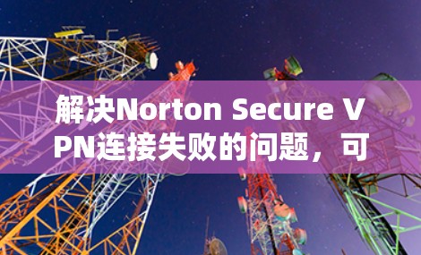 解决Norton Secure VPN连接失败的问题，可以按照以下步骤进行