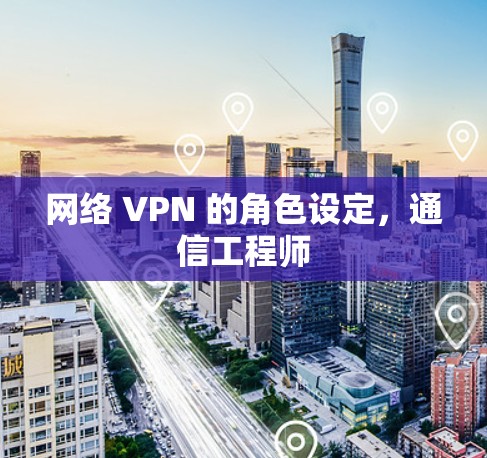 网络 VPN 的角色设定,通信工程师 网络 VPN 的角色设定,通信工程师