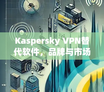 Kaspersky VPN替代软件,品牌与市场的竞争格局 Kaspersky VPN替代软件,品牌与市场的竞争格局