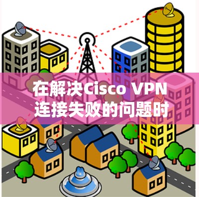 在解决Cisco VPN 连接失败的问题时，以下是一步步的解决方案