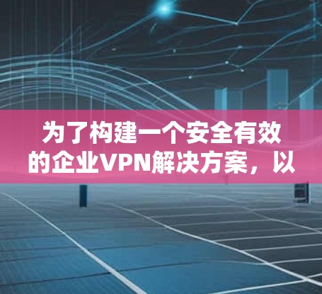为了构建一个安全有效的企业VPN解决方案，以下是一个详细的方案，涵盖各关键方面