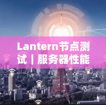 Lantern节点测试|服务器性能分析 Lantern节点测试|服务器性能分析