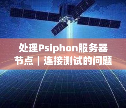 处理Psiphon服务器节点｜连接测试的问题，可以从以下几个步骤进行