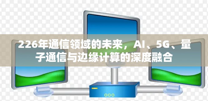 226年通信领域的未来,AI、5G、量子通信与边缘计算的深度融合 226年通信领域的未来,AI、5G、量子通信与边缘计算的深度融合