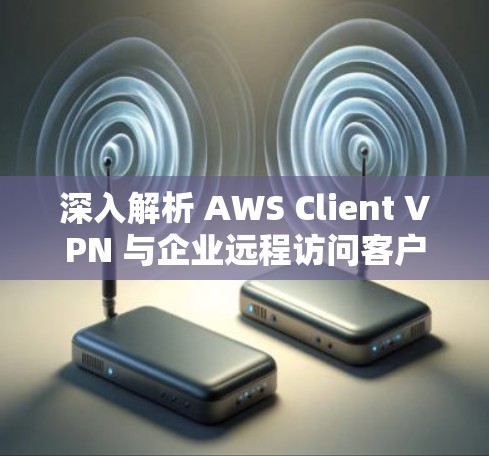 深入解析 AWS Client VPN 与企业远程访问客户端下载教程