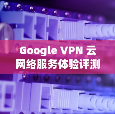 Google VPN 云网络服务体验评测 Google VPN 云网络服务体验评测