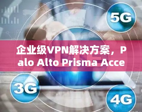 企业级VPN解决方案,Palo Alto Prisma Access VPN解析 企业级VPN解决方案,Palo Alto Prisma Access VPN解析