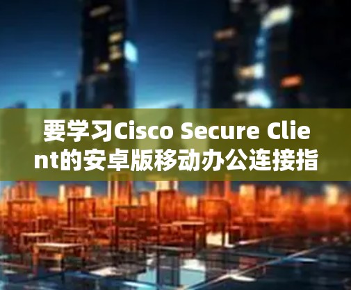 要学习Cisco Secure Client的安卓版移动办公连接指南,您可以按照以下步骤进行 要学习Cisco Secure Client的安卓版移动办公连接指南,您可以按照以下步骤进行