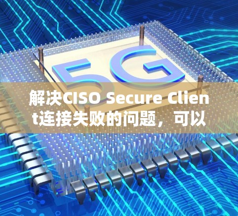 解决CISO Secure Client连接失败的问题,可以从以下几个方面入手 解决CISO Secure Client连接失败的问题,可以从以下几个方面入手