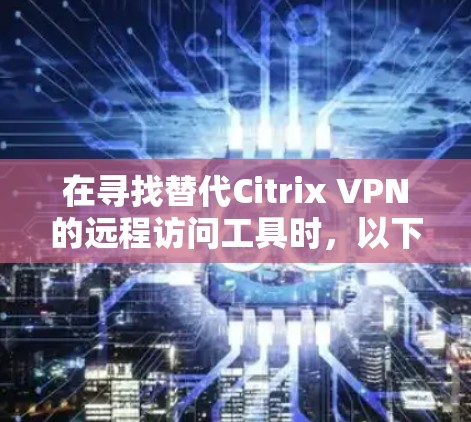 在寻找替代Citrix VPN的远程访问工具时，以下是一些推荐，每个工具都有其独特的优势和适用场景，帮助您找到最适合自己的解决方案