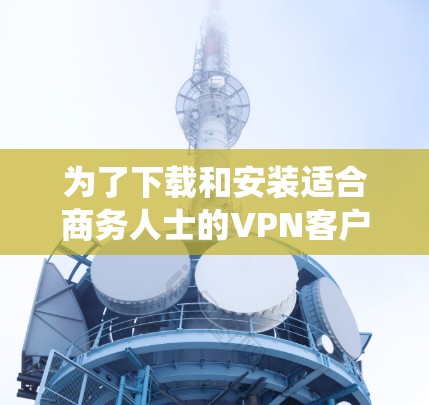 为了下载和安装适合商务人士的VPN客户端到Windows系统,以下是一步步的建议