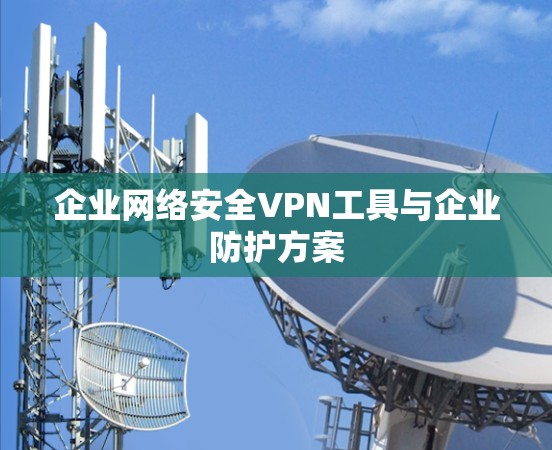 企业网络安全VPN工具与企业防护方案 企业网络安全VPN工具与企业防护方案