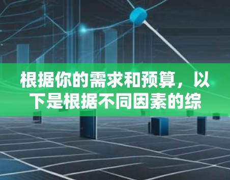 根据你的需求和预算,以下是根据不同因素的综合比较和推荐 根据你的需求和预算,以下是根据不同因素的综合比较和推荐