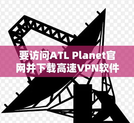 要访问ATL Planet官网并下载高速<strong>VPN软件</strong>,您可以按照以下步骤操作