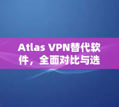 Atlas VPN替代软件，全面对比与选择指南