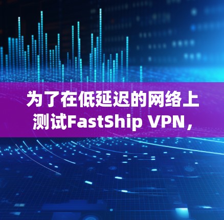 为了在低延迟的网络上测试FastShip VPN，确保数据包顺利传输，可以按照以下步骤进行