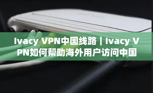 Ivacy VPN中国线路｜Ivacy VPN如何帮助海外用户访问中国网络