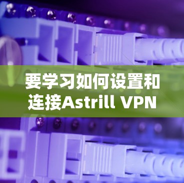 要学习如何设置和连接Astrill VPN代理,可以按照以下步骤进行