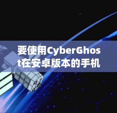 要使用CyberGhost在安卓版本的手机上进行文件复制和翻墙,您可以按照以下步骤进行 要使用CyberGhost在安卓版本的手机上进行文件复制和翻墙,您可以按照以下步骤进行
