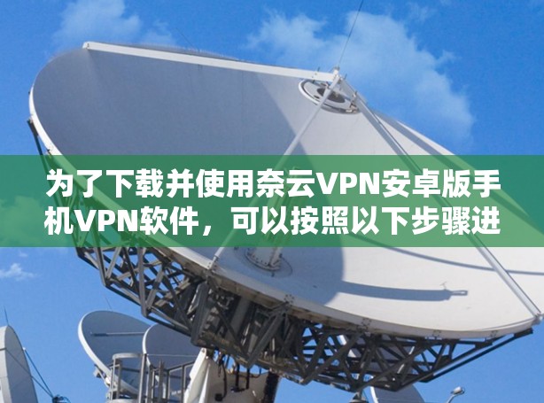 为了下载并使用奈云VPN安卓版手机VPN软件,可以按照以下步骤进行 为了下载并使用奈云VPN安卓版手机VPN软件,可以按照以下步骤进行