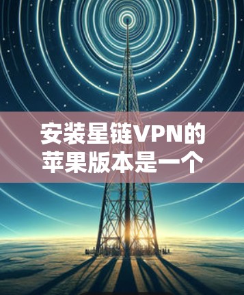 安装星链VPN的苹果版本是一个安全且实用的步骤，以下是一个清晰的指南