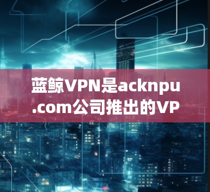蓝鲸VPN是acknpu.com公司推出的VPN服务，主要面向苹果设备用户。以下是关于蓝鲸VPN在苹果设备上的应用信息和相关下载步骤