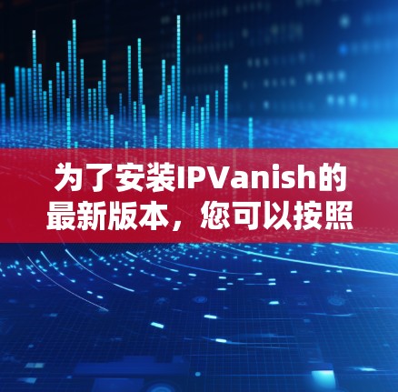 为了安装IPVanish的最新版本，您可以按照以下步骤进行操作