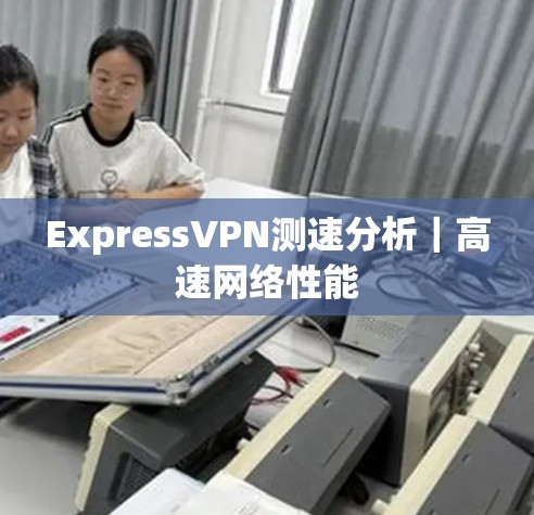 ExpressVPN测速分析|高速网络性能 ExpressVPN测速分析|高速网络性能