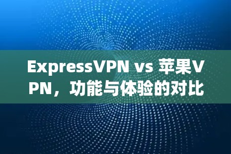 ExpressVPN vs 苹果VPN,功能与体验的对比与选择