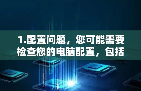 1.配置问题,您可能需要检查您的电脑配置,包括内存、存储、显卡等,以确保它们处于最佳状态,以提高性能 1.配置问题,您可能需要检查您的电脑配置,包括内存、存储、显卡等,以确保它们处于最佳状态,以提高性能