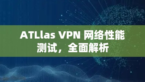 ATLlas VPN 网络性能测试,全面解析