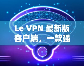 Le VPN 最新版客户端,一款强大的VPN解决方案