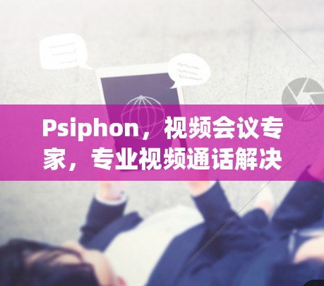 Psiphon，视频会议专家，专业视频通话解决方案